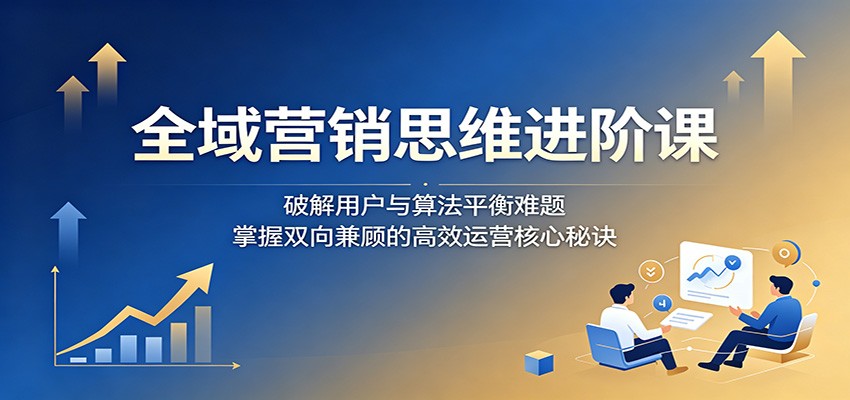 全域营销思维进阶课：破解用户与算法平衡难题，掌握双向兼顾的高效运营核心秘诀-九节课