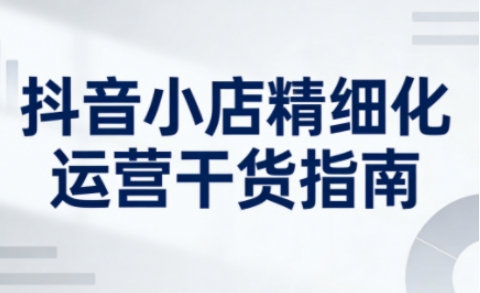 抖音小店精细化运营干货指南新版，助力商家系统提升店铺运营能力（更新26年5月）-九节课