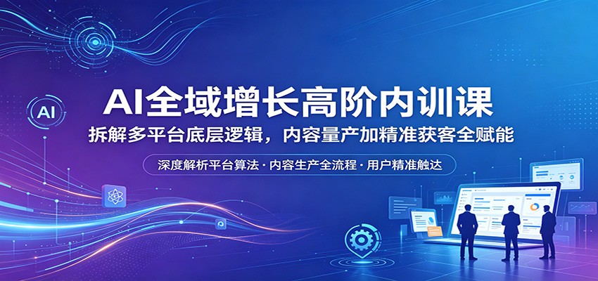 AI全域增长高阶内训课：拆解多平台底层逻辑，内容量产加精准获客全赋能-九节课