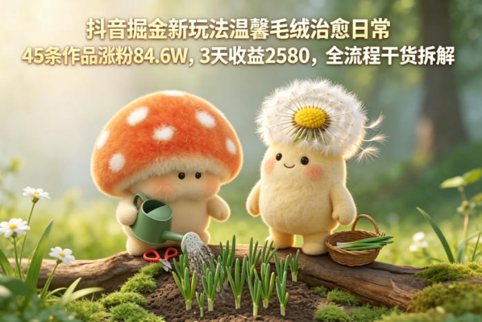 抖音掘金新玩法温馨毛绒治愈日常，45条作品涨粉84.6W，3天收益2580，全流程干货拆解-九节课