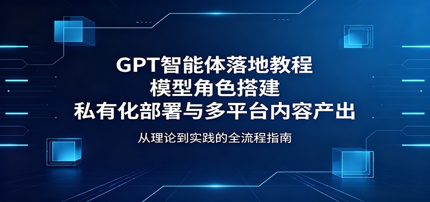 GPT智能体落地教程：模型角色搭建，私有化部署与多平台内容产出-九节课
