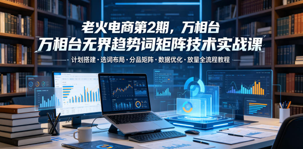 老火电商第2期，万相台无界趋势词矩阵技术实战课，计划搭建・选词布局・分品矩阵・数据优化・放量全流程教程-九节课