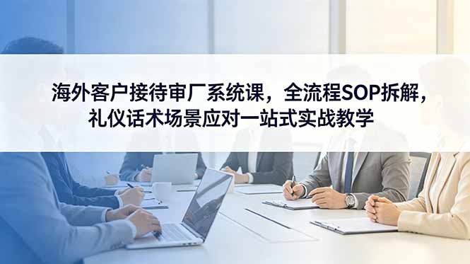 （18772期）海外客户接待审厂系统课，全流程SOP拆解，礼仪话术场景应对一站式实战教学-九节课