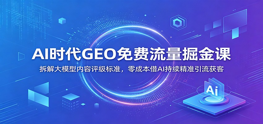 AI时代GEO免费流量掘金课：拆解大模型内容评级标准，零成本借AI持续精准引流获客-九节课