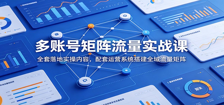 多账号矩阵流量实战课：全套落地实操内容，配套运营系统搭建全域流量矩阵-九节课
